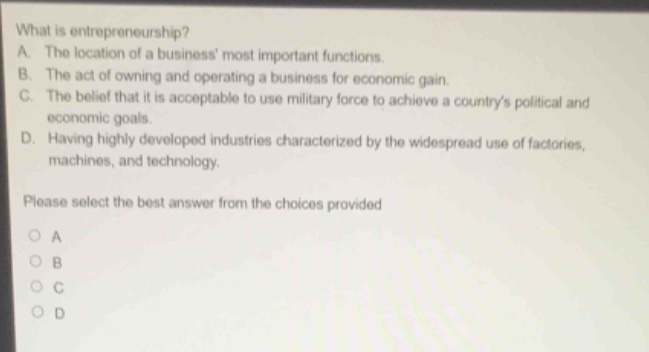 what is entrepreneurship?\na. the location of a business most important functions.\nb. the act of owning and operating a business for economic gain.\nc. the belief that it is acceptable to use military force to achieve a countrys political and economic goals.\nd. having highly developed industries characterized by the widespread use of factories, machines, and technology.\nplease select the best answer from the choices provided\no a\no b\no c\no d