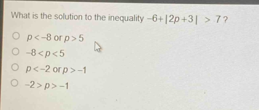 what is the solution to the inequality -6+|2p + 3|>7?\n p < -8 or p > 5\n -8 < p < 5\n p < -2 or p > -1\n -2 > p > -1