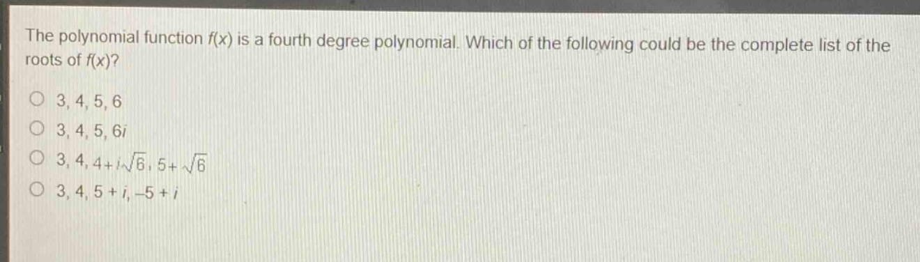 the polynomial function f(x) is a fourth - degree polynomial. which of the following could be the complete list of the roots of f(x)?\n3, 4, 5, 6\n3, 4, 5, 6i\n3, 4, 4 + i\\sqrt{6}, 5+\\sqrt{6}\n3, 4, 5 + i, - 5 + i