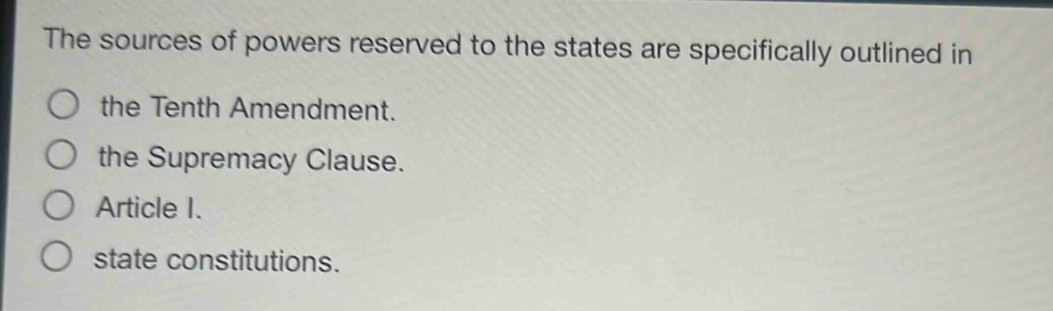 the sources of powers reserved to the states are specifically outlined in\nthe tenth amendment.\nthe supremacy clause.\narticle i.\nstate constitutions.