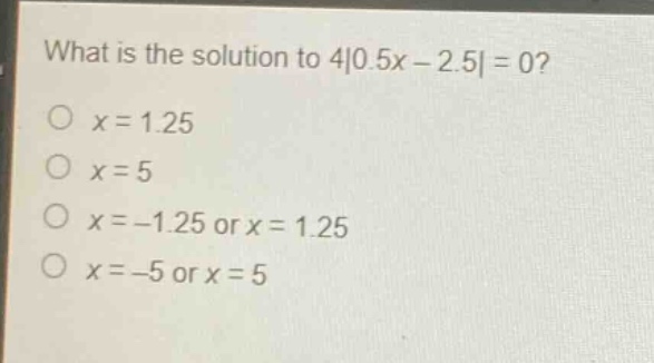 what is the solution to 4|0.5x - 2.5| = 0?\no x = 1.25\no x = 5\no x = -1.25 or x = 1.25\no x = -5 or x = 5