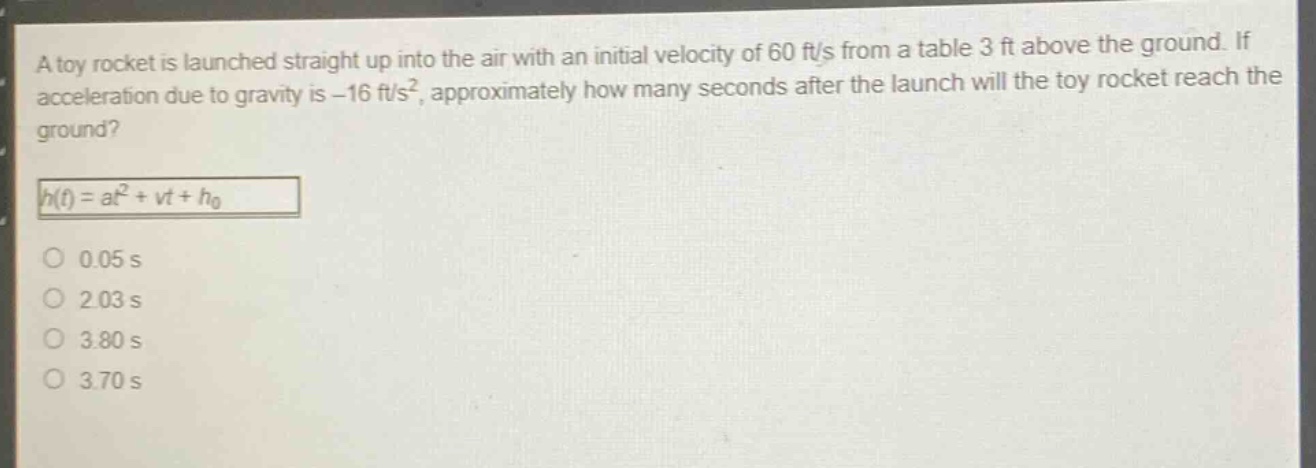 a toy rocket is launched straight up into the air with an initial velocity of 60 ft/s from a table 3 ft above the ground. if acceleration due to gravity is - 16 ft/s², approximately how many seconds after the launch will the toy rocket reach the ground?\nh(t)=at² + vt+h₀\n0.05 s\n2.03 s\n3.80 s\n3.70 s
