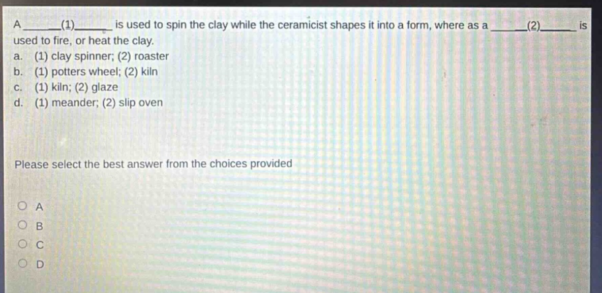 a ____(1)____ is used to spin the clay while the ceramicist shapes it into a form, where as a ____(2)____ is used to fire, or heat the clay.\na. (1) clay spinner; (2) roaster\nb. (1) potters wheel; (2) kiln\nc. (1) kiln; (2) glaze\nd. (1) meander; (2) slip oven\nplease select the best answer from the choices provided\na\nb\nc\nd