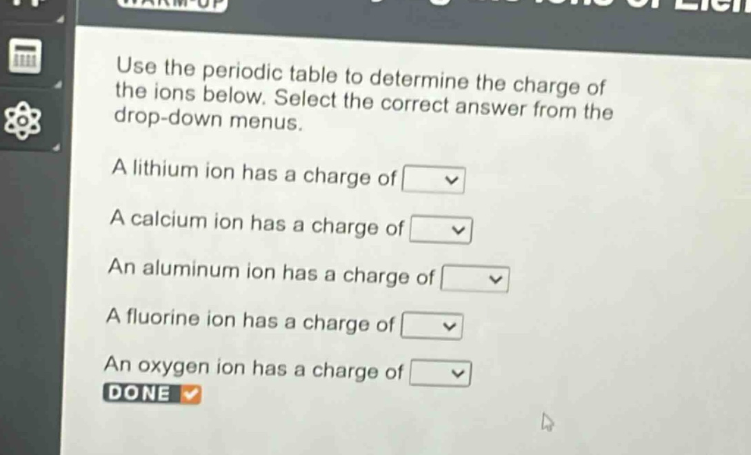 use the periodic table to determine the charge of the ions below. select the correct answer from the drop - down menus.\na lithium ion has a charge of \na calcium ion has a charge of \nan aluminum ion has a charge of \na fluorine ion has a charge of \nan oxygen ion has a charge of \ndone