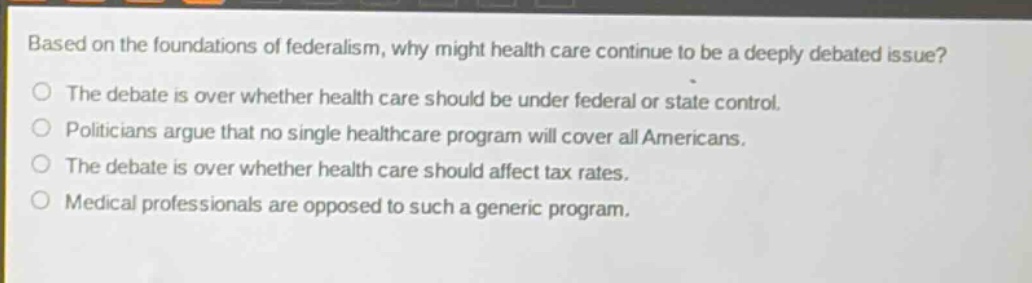 based on the foundations of federalism, why might health care continue to be a deeply debated issue?\nthe debate is over whether health care should be under federal or state control.\npoliticians argue that no single healthcare program will cover all americans.\nthe debate is over whether health care should affect tax rates.\nmedical professionals are opposed to such a generic program.
