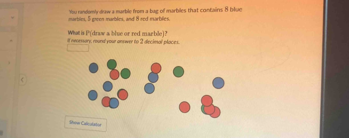 you randomly draw a marble from a bag of marbles that contains 8 blue marbles, 5 green marbles, and 8 red marbles. what is p(draw a blue or red marble)? if necessary, round your answer to 2 decimal places.