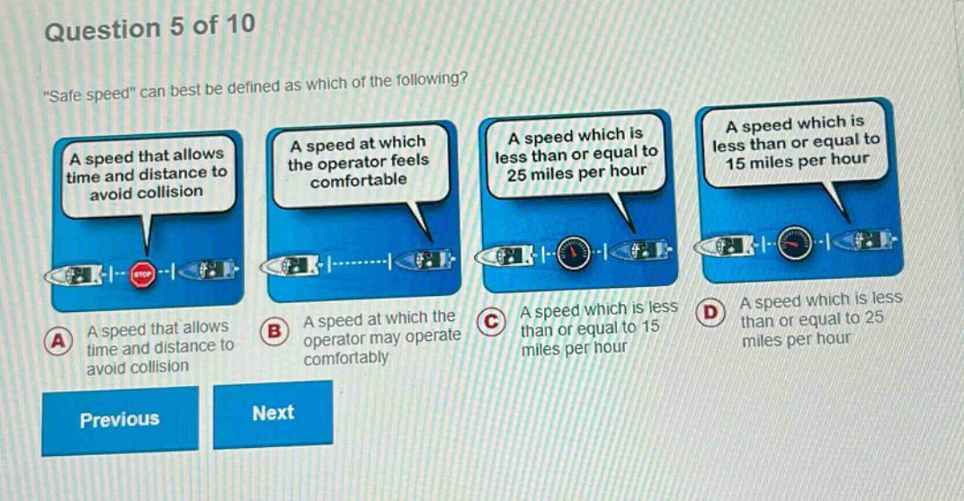 question 5 of 10\n\safe speed\ can best be defined as which of the following?\na speed that allows time and distance to avoid collision\na speed at which the operator feels comfortable\na speed which is less than or equal to 25 miles per hour\na speed which is less than or equal to 15 miles per hour\na a speed that allows time and distance to avoid collision\nb a speed at which the operator may operate comfortably\nc a speed which is less than or equal to 15 miles per hour\nd a speed which is less than or equal to 25 miles per hour\nprevious next