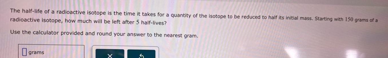 the half - life of a radioactive isotope is the time it takes for a quantity of the isotope to be reduced to half its initial mass. starting with 150 grams of a radioactive isotope, how much will be left after 5 half - lives? use the calculator provided and round your answer to the nearest gram.
