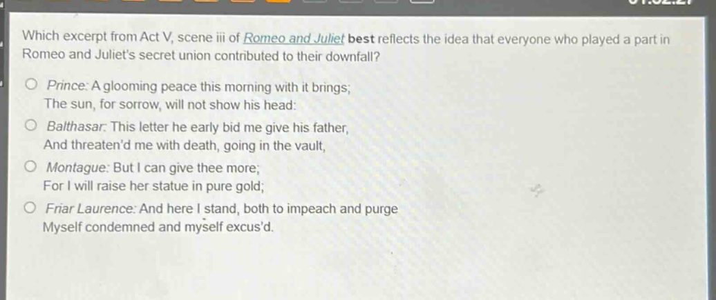 which excerpt from act v, scene iii of romeo and juliet best reflects the idea that everyone who played a part in romeo and juliets secret union contributed to their downfall?\nprince: a glooming peace this morning with it brings;\nthe sun, for sorrow, will not show his head:\nbalthasar: this letter he early bid me give his father,\nand threatend me with death, going in the vault,\nmontague: but i can give thee more;\nfor i will raise her statue in pure gold;\nfriar laurence: and here i stand, both to impeach and purge\nmyself condemned and myself excusd.