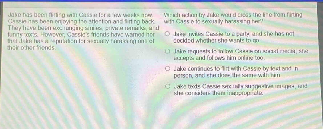 jake has been flirting with cassie for a few weeks now. cassie has been enjoying the attention and flirting back. they have been exchanging smiles, private remarks, and funny texts. however, cassies friends have warned her that jake has a reputation for sexually harassing one of their other friends. which action by jake would cross the line from flirting with cassie to sexually harassing her? jake invites cassie to a party, and she has not decided whether she wants to go. jake requests to follow cassie on social media; she accepts and follows him online too. jake continues to flirt with cassie by text and in person, and she does the same with him. jake texts cassie sexually suggestive images, and she considers them inappropriate.