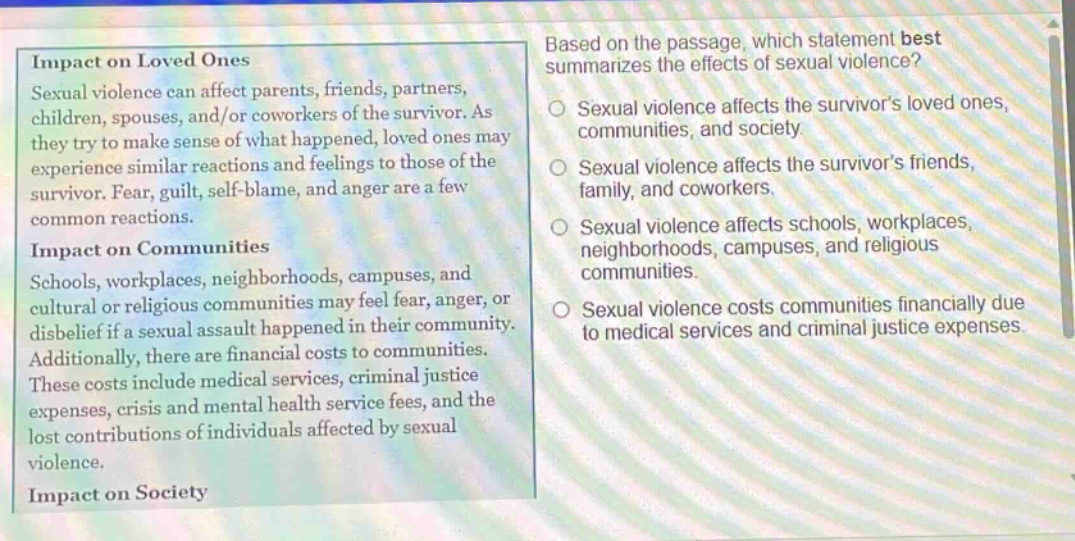 impact on loved ones\nsexual violence can affect parents, friends, partners, children, spouses, and/or coworkers of the survivor. as they try to make sense of what happened, loved ones may experience similar reactions and feelings to those of the survivor. fear, guilt, self - blame, and anger are a few common reactions.\nimpact on communities\nschools, workplaces, neighborhoods, campuses, and cultural or religious communities may feel fear, anger, or disbelief if a sexual assault happened in their community. additionally, there are financial costs to communities. these costs include medical services, criminal justice expenses, crisis and mental health service fees, and the lost contributions of individuals affected by sexual violence.\nimpact on society\nbased on the passage, which statement best summarizes the effects of sexual violence?\nsexual violence affects the survivors loved ones, communities, and society.\nsexual violence affects the survivors friends, family, and coworkers.\nsexual violence affects schools, workplaces, neighborhoods, campuses, and religious communities.\nsexual violence costs communities financially due to medical services and criminal justice expenses.
