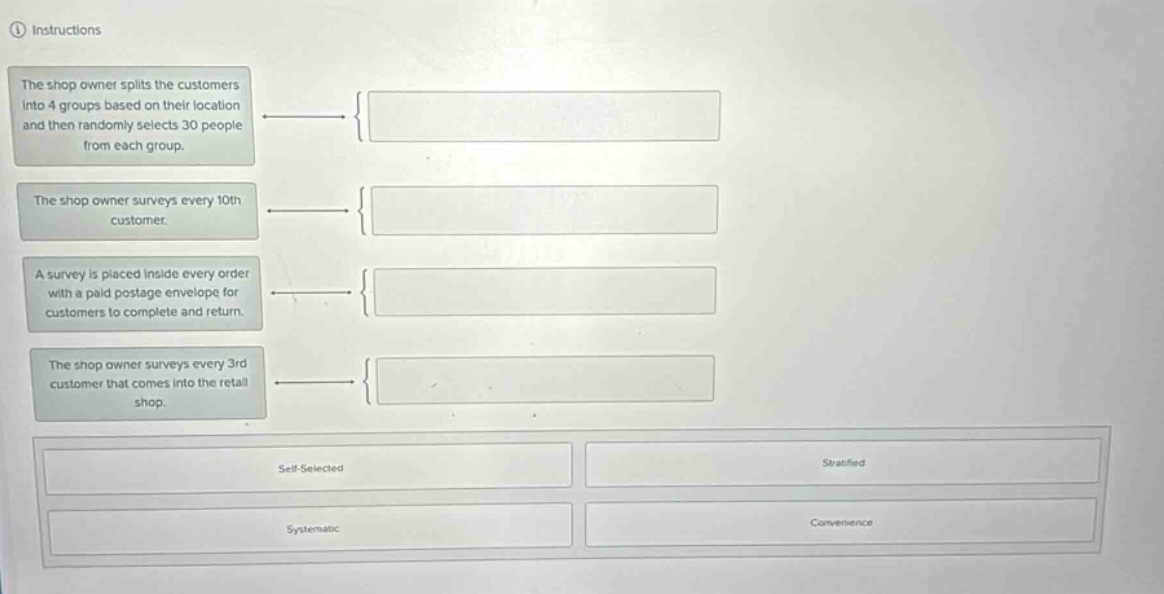 ① instructions\nthe shop owner splits the customers into 4 groups based on their location and then randomly selects 30 people from each group.\nthe shop owner surveys every 10th customer.\na survey is placed inside every order with a paid postage envelope for customers to complete and return.\nthe shop owner surveys every 3rd customer that comes into the retail shop.\nself - selected\nstratified\nsystematic\nconvenience