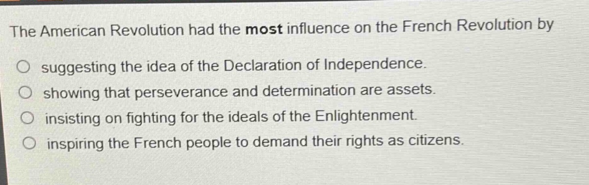the american revolution had the most influence on the french revolution by\nsuggesting the idea of the declaration of independence.\nshowing that perseverance and determination are assets.\ninsisting on fighting for the ideals of the enlightenment.\ninspiring the french people to demand their rights as citizens.