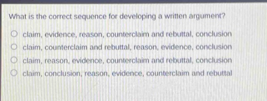 what is the correct sequence for developing a written argument?\nclaim, evidence, reason, counterclaim and rebuttal, conclusion\nclaim, counterclaim and rebuttal, reason, evidence, conclusion\nclaim, reason, evidence, counterclaim and rebuttal, conclusion\nclaim, conclusion, reason, evidence, counterclaim and rebuttal