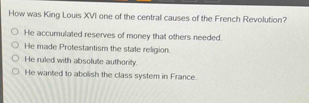 how was king louis xvi one of the central causes of the french revolution?\nhe accumulated reserves of money that others needed.\nhe made protestantism the state religion.\nhe ruled with absolute authority.\nhe wanted to abolish the class system in france.