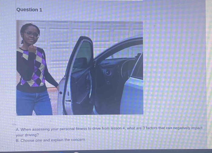 question 1\na. when assessing your personal fitness to drive from lesson 4, what are 3 factors that can negatively impact your driving?\nb. choose one and explain the concern.
