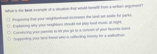 what is the best example of a situation that would benefit from a written argument?\nproposing that your neighborhood increases the land set aside for parks.\nexplaining why your neighbors should not play loud music at night.\nconvincing your parents to let you go to a concert of your favorite band.\nsupporting your best friend who is collecting money for a walkathon.