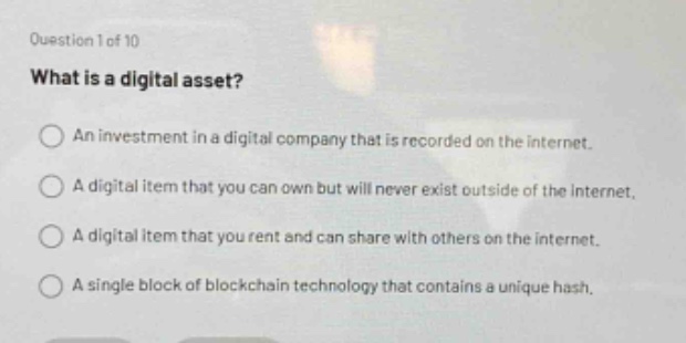 question 1 of 10\nwhat is a digital asset?\nan investment in a digital company that is recorded on the internet.\na digital item that you can own but will never exist outside of the internet.\na digital item that you rent and can share with others on the internet.\na single block of blockchain technology that contains a unique hash.