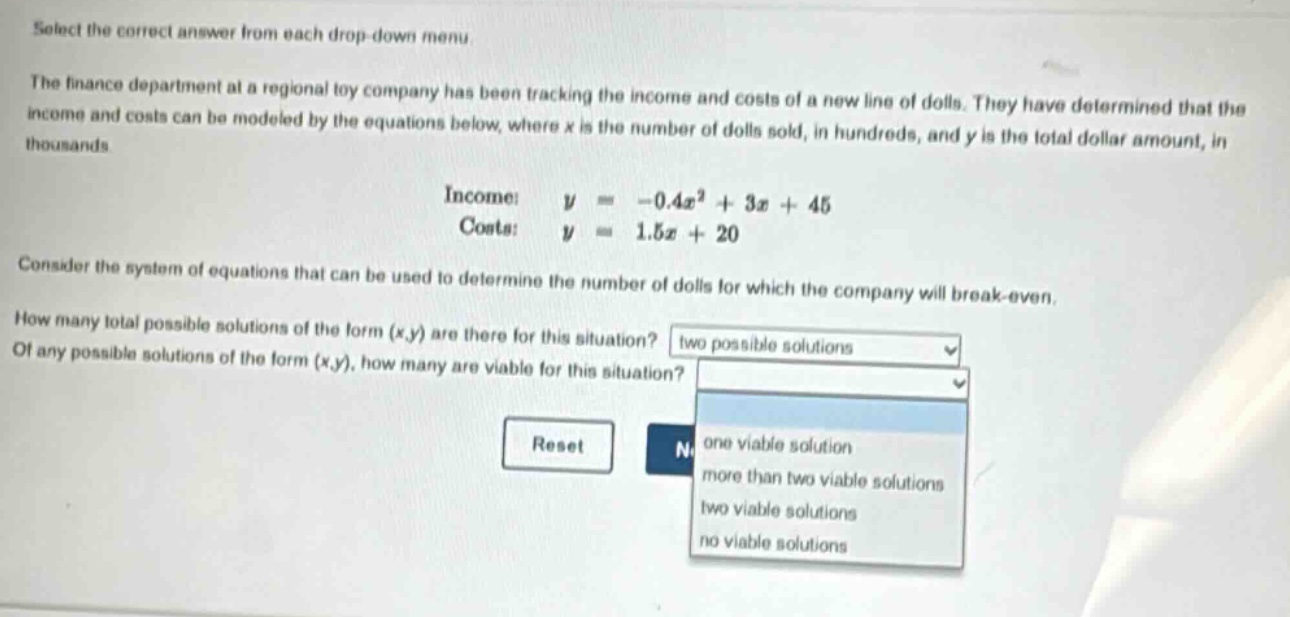 select the correct answer from each drop - down menu.\nthe finance department at a regional toy company has been tracking the income and costs of a new line of dolls. they have determined that the income and costs can be modeled by the equations below, where x is the number of dolls sold, in hundreds, and y is the total dollar amount, in thousands.\nincome: $y=-0.4x^{2}+3x + 45$\ncosts: $y = 1.5x+20$\nconsider the system of equations that can be used to determine the number of dolls for which the company will break - even.\nhow many total possible solutions of the form (x,y) are there for this situation?\nof any possible solutions of the form (x,y), how many are viable for this situation?