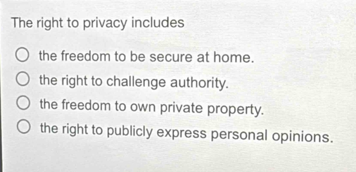 the right to privacy includes\nthe freedom to be secure at home.\nthe right to challenge authority.\nthe freedom to own private property.\nthe right to publicly express personal opinions.