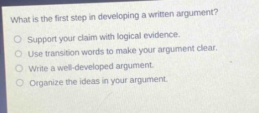 what is the first step in developing a written argument?\nsupport your claim with logical evidence.\nuse transition words to make your argument clear.\nwrite a well - developed argument.\norganize the ideas in your argument.