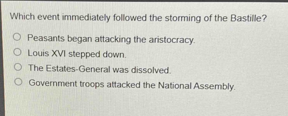 which event immediately followed the storming of the bastille?\npeasants began attacking the aristocracy.\nlouis xvi stepped down.\nthe estates - general was dissolved.\ngovernment troops attacked the national assembly.