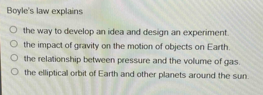 boyles law explains\nthe way to develop an idea and design an experiment.\nthe impact of gravity on the motion of objects on earth.\nthe relationship between pressure and the volume of gas.\nthe elliptical orbit of earth and other planets around the sun.