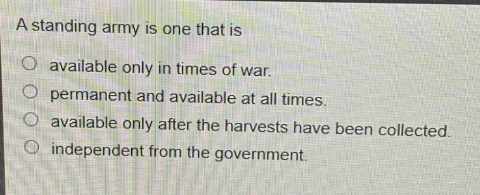 a standing army is one that is\navailable only in times of war.\npermanent and available at all times.\navailable only after the harvests have been collected.\nindependent from the government.
