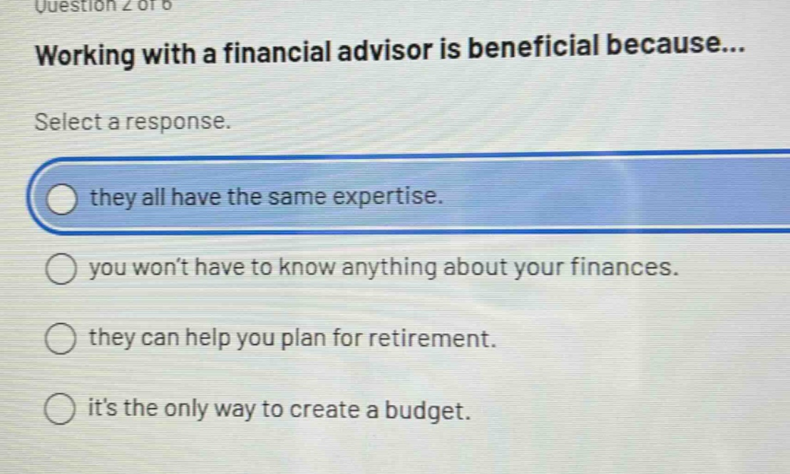 question 2 of 6\nworking with a financial advisor is beneficial because...\nselect a response.\nthey all have the same expertise.\nyou won’t have to know anything about your finances.\nthey can help you plan for retirement.\nit’s the only way to create a budget.