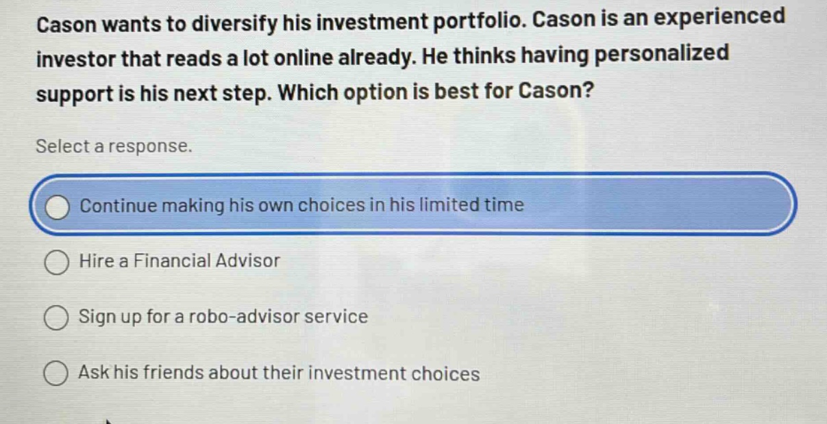 cason wants to diversify his investment portfolio. cason is an experienced investor that reads a lot online already. he thinks having personalized support is his next step. which option is best for cason? select a response. continue making his own choices in his limited time hire a financial advisor sign up for a robo - advisor service ask his friends about their investment choices