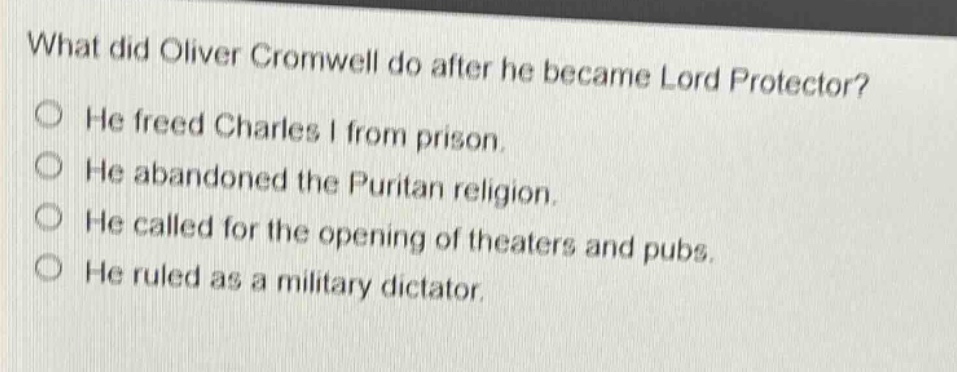 what did oliver cromwell do after he became lord protector?\nhe freed charles i from prison.\nhe abandoned the puritan religion.\nhe called for the opening of theaters and pubs.\nhe ruled as a military dictator.