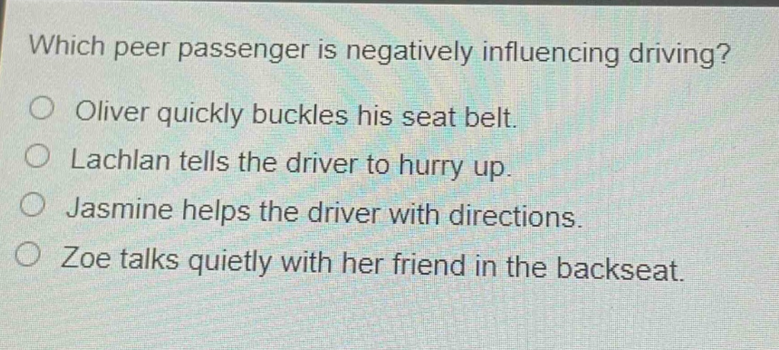 which peer passenger is negatively influencing driving?\no oliver quickly buckles his seat belt.\no lachlan tells the driver to hurry up.\no jasmine helps the driver with directions.\no zoe talks quietly with her friend in the backseat.