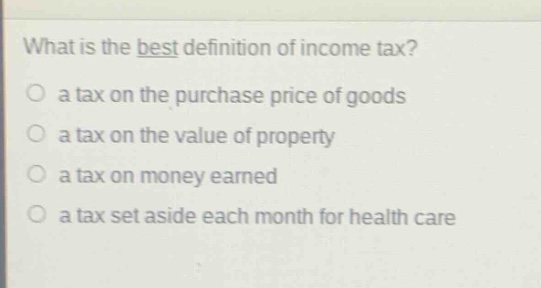 what is the best definition of income tax?\n○ a tax on the purchase price of goods\n○ a tax on the value of property\n○ a tax on money earned\n○ a tax set aside each month for health care