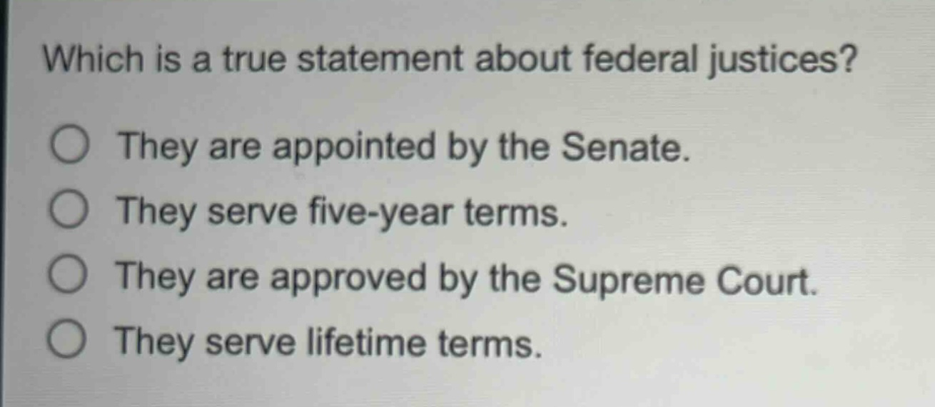 which is a true statement about federal justices?\nthey are appointed by the senate.\nthey serve five - year terms.\nthey are approved by the supreme court.\nthey serve lifetime terms.