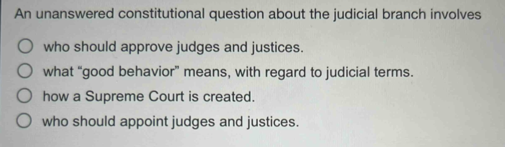 an unanswered constitutional question about the judicial branch involves\nwho should approve judges and justices.\nwhat “good behavior” means, with regard to judicial terms.\nhow a supreme court is created.\nwho should appoint judges and justices.