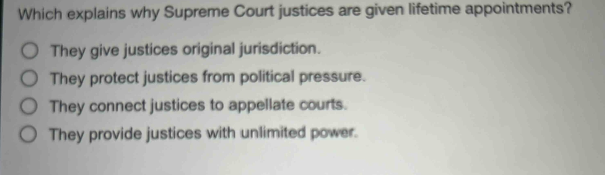 which explains why supreme court justices are given lifetime appointments?\nthey give justices original jurisdiction.\nthey protect justices from political pressure.\nthey connect justices to appellate courts.\nthey provide justices with unlimited power.