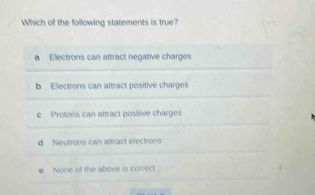 which of the following statements is true?\na electrons can attract negative charges\nb electrons can attract positive charges\nc protons can attract positive charges\nd neutrons can attract electrons\ne none of the above is correct