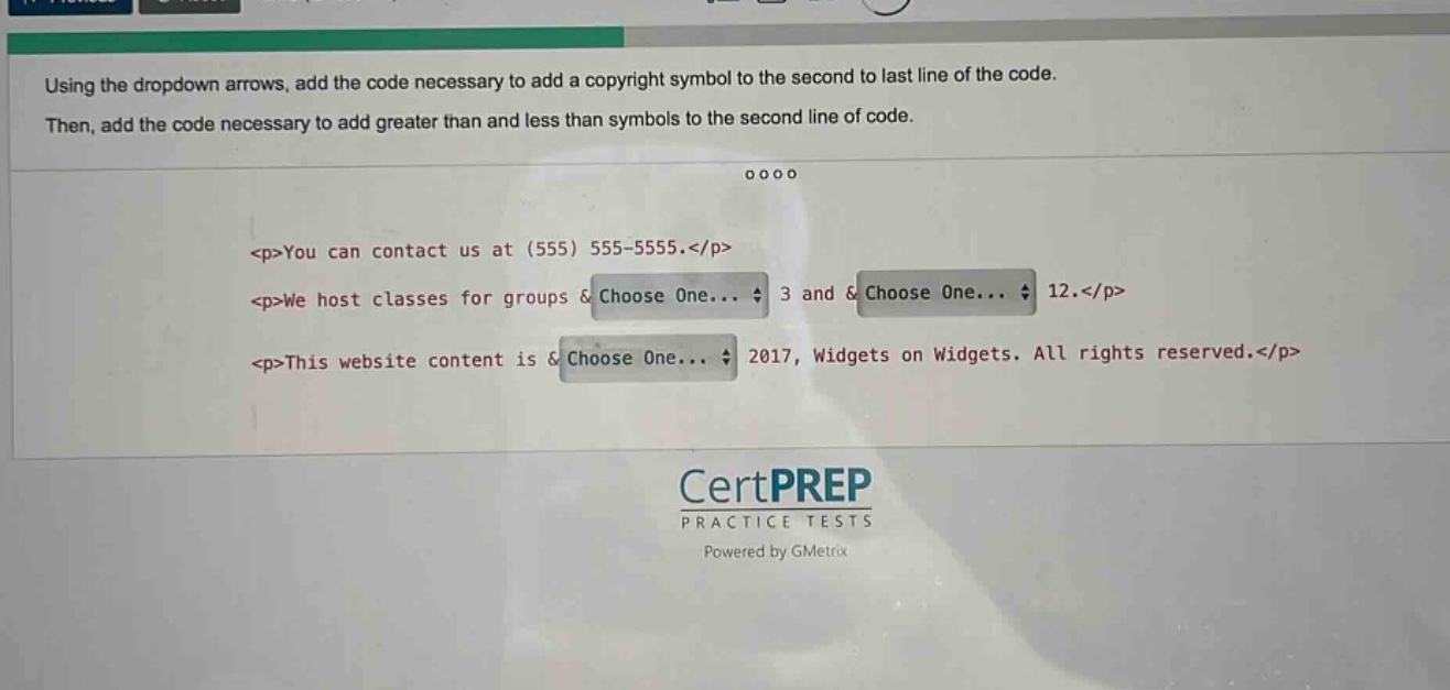 using the dropdown arrows, add the code necessary to add a copyright symbol to the second to last line of the code. then, add the code necessary to add greater than and less than symbols to the second line of code.\n<p>you can contact us at (555) 555 - 5555.</p>\n<p>we host classes for groups &choose one... 3 and &choose one... 12.</p>\n<p>this website content is &choose one... 2017, widgets on widgets. all rights reserved.</p>