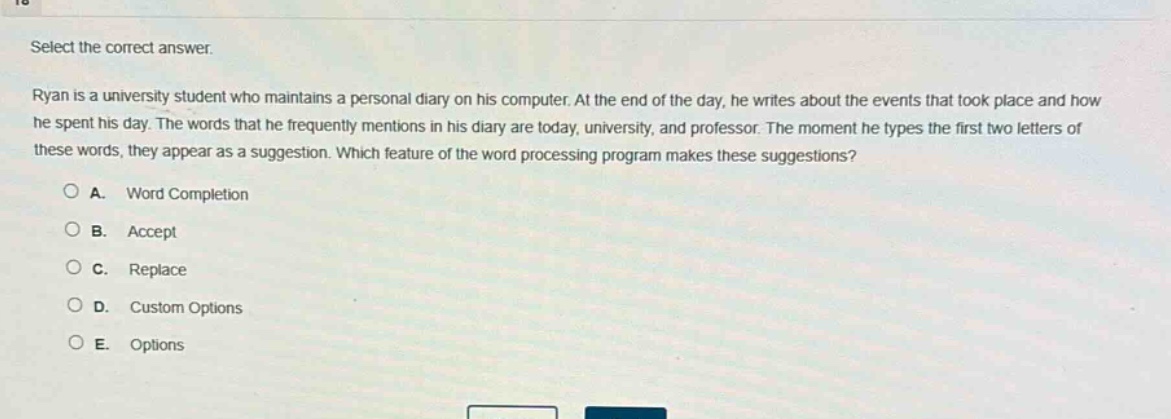 select the correct answer. ryan is a university student who maintains a personal diary on his computer. at the end of the day, he writes about the events that took place and how he spent his day. the words that he frequently mentions in his diary are today, university, and professor. the moment he types the first two letters of these words, they appear as a suggestion. which feature of the word - processing program makes these suggestions? a. word completion b. accept c. replace d. custom options e. options
