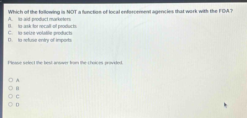 which of the following is not a function of local enforcement agencies that work with the fda? a. to aid product marketers b. to ask for recall of products c. to seize volatile products d. to refuse entry of imports please select the best answer from the choices provided. o a o b o c o d