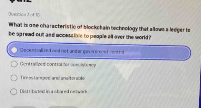 question 3 of 10\nwhat is one characteristic of blockchain technology that allows a ledger to be spread out and accessible to people all over the world?\ndecentralized and not under government control\ncentralized control for consistency\ntimestamped and unalterable\ndistributed in a shared network