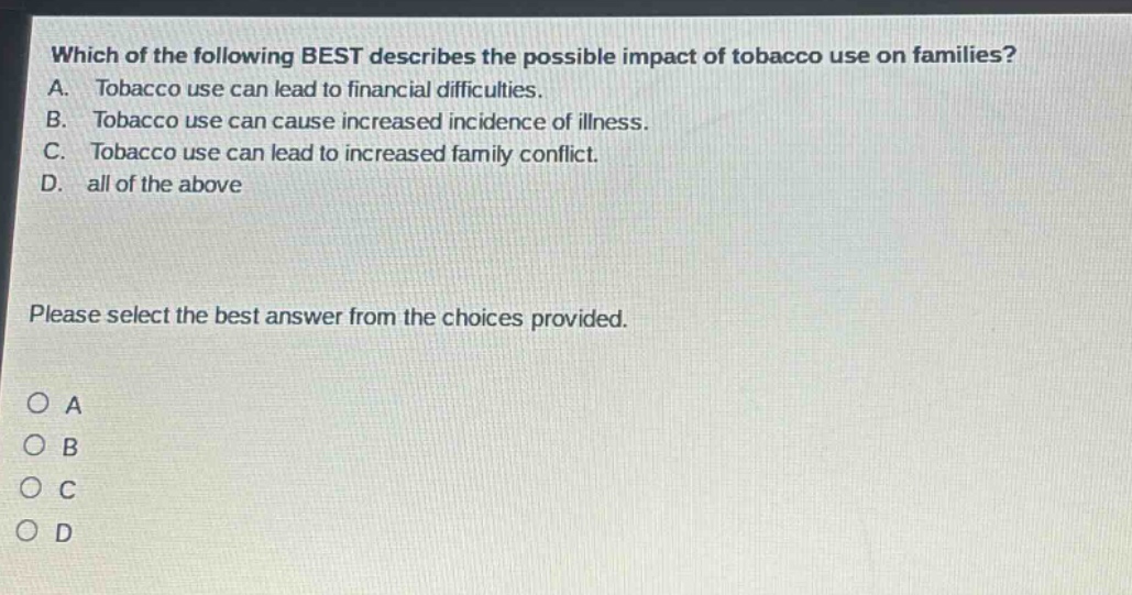 which of the following best describes the possible impact of tobacco use on families? a. tobacco use can lead to financial difficulties. b. tobacco use can cause increased incidence of illness. c. tobacco use can lead to increased family conflict. d. all of the above please select the best answer from the choices provided. o a o b o c o d