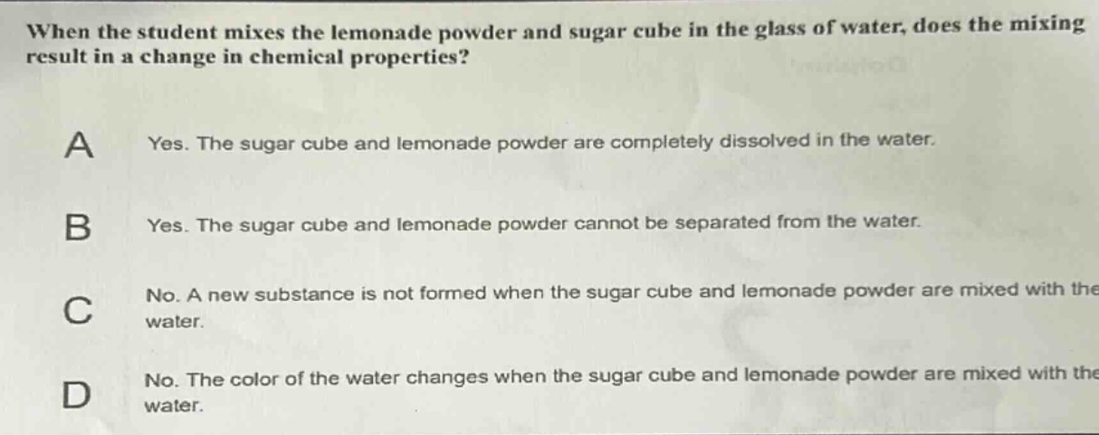 when the student mixes the lemonade powder and sugar cube in the glass of water, does the mixing result in a change in chemical properties?\na yes. the sugar cube and lemonade powder are completely dissolved in the water.\nb yes. the sugar cube and lemonade powder cannot be separated from the water.\nc no. a new substance is not formed when the sugar cube and lemonade powder are mixed with the water.\nd no. the color of the water changes when the sugar cube and lemonade powder are mixed with the water.