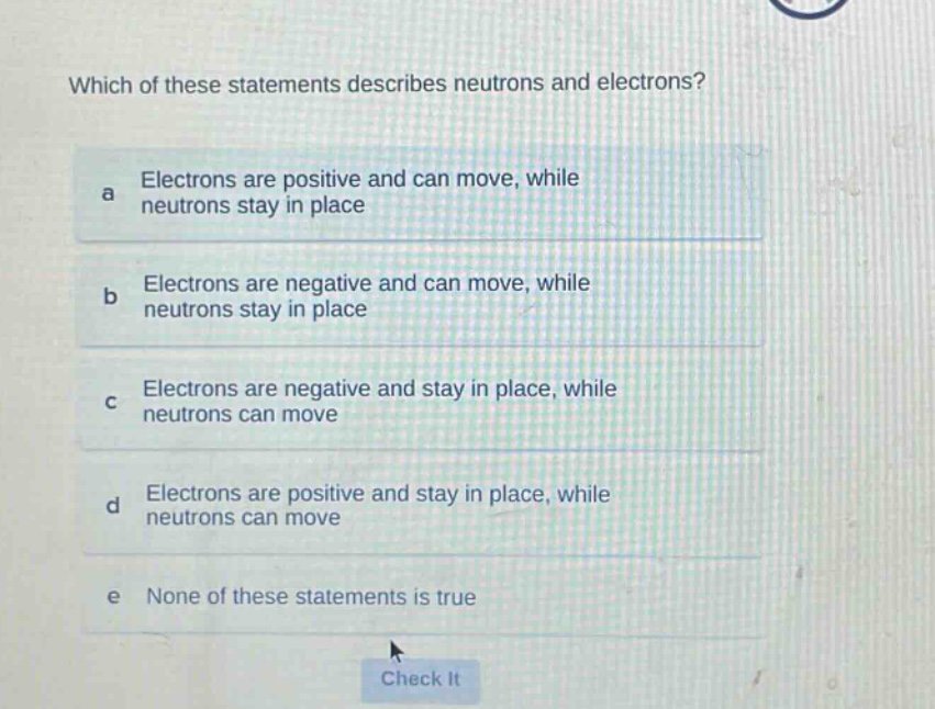 which of these statements describes neutrons and electrons?\na electrons are positive and can move, while neutrons stay in place\nb electrons are negative and can move, while neutrons stay in place\nc electrons are negative and stay in place, while neutrons can move\nd electrons are positive and stay in place, while neutrons can move\ne none of these statements is true