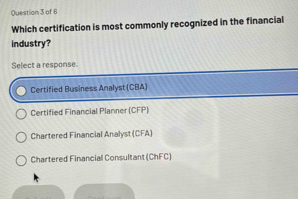 question 3 of 6\nwhich certification is most commonly recognized in the financial industry?\nselect a response.\ncertified business analyst (cba)\ncertified financial planner (cfp)\nchartered financial analyst (cfa)\nchartered financial consultant (chfc)