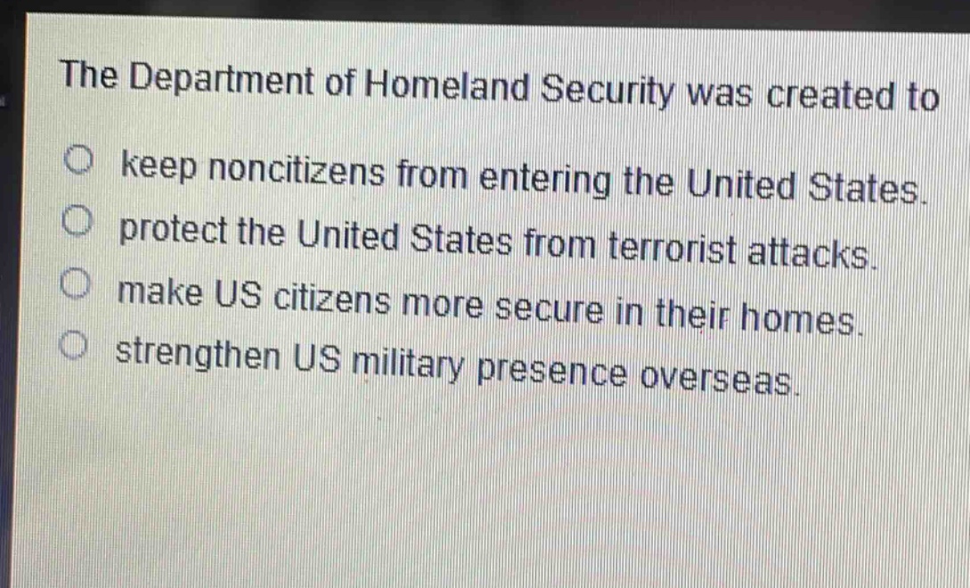 the department of homeland security was created to\nkeep non - citizens from entering the united states.\nprotect the united states from terrorist attacks.\nmake us citizens more secure in their homes.\nstrengthen us military presence overseas.