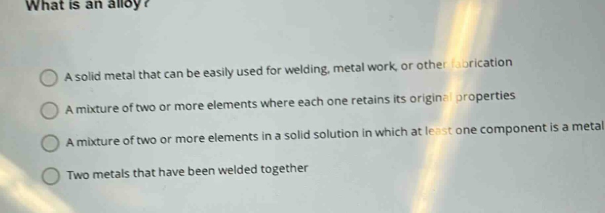 what is an alloy?\na solid metal that can be easily used for welding, metal work, or other fabrication\na mixture of two or more elements where each one retains its original properties\na mixture of two or more elements in a solid solution in which at least one component is a metal\ntwo metals that have been welded together