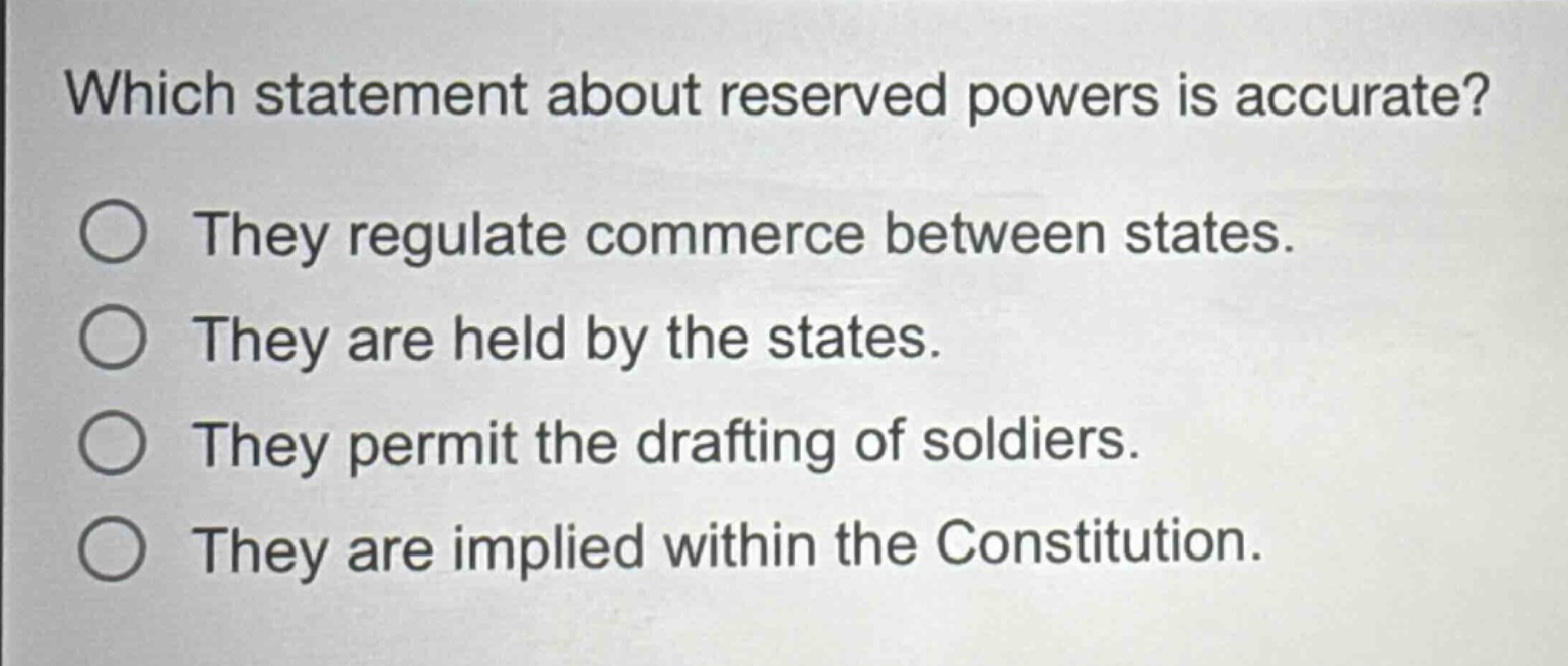 which statement about reserved powers is accurate?\nthey regulate commerce between states.\nthey are held by the states.\nthey permit the drafting of soldiers.\nthey are implied within the constitution.