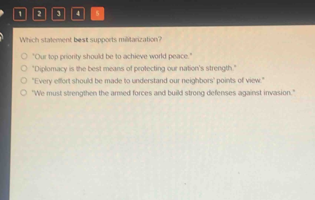 which statement best supports militarization?\n“our top priority should be to achieve world peace.”\n“diplomacy is the best means of protecting our nation’s strength.”\n“every effort should be made to understand our neighbors’ points of view.”\n“we must strengthen the armed forces and build strong defenses against invasion.”