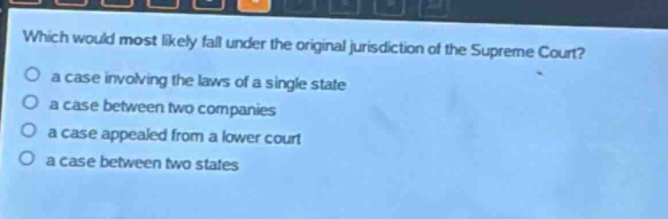 which would most likely fall under the original jurisdiction of the supreme court?\n a case involving the laws of a single state\n a case between two companies\n a case appealed from a lower court\n a case between two states